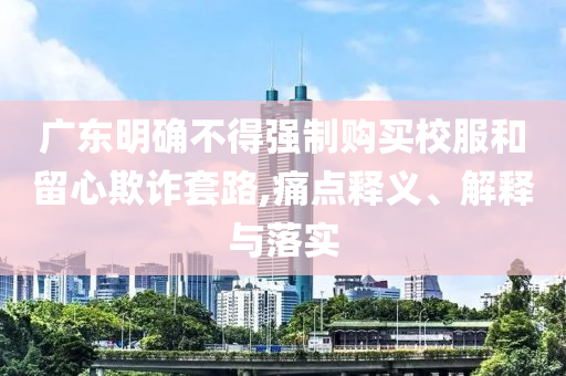 廣東明確不得強制購買校服和留心欺詐套路,痛點釋義、解釋與落實