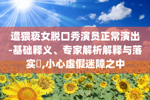 遭猥褻女脫口秀演員正常演出-基礎(chǔ)釋義、專家解析解釋與落實?,小心虛假迷障之中
