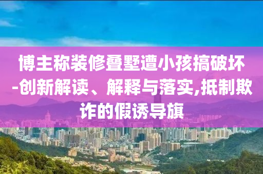 博主稱裝修疊墅遭小孩搞破壞-創(chuàng)新解讀、解釋與落實(shí),抵制欺詐的假誘導(dǎo)旗