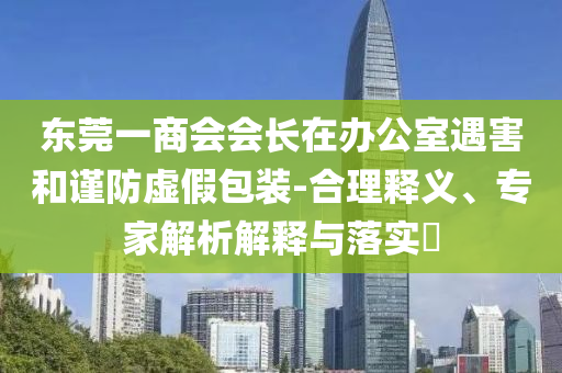 東莞一商會會長在辦公室遇害和謹(jǐn)防虛假包裝-合理釋義、專家解析解釋與落實(shí)?