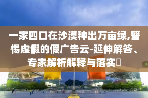 一家四口在沙漠種出萬(wàn)畝綠,警惕虛假的假?gòu)V告云-延伸解答、專家解析解釋與落實(shí)?
