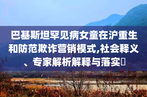 巴基斯坦罕見病女童在滬重生和防范欺詐營(yíng)銷模式,社會(huì)釋義、專家解析解釋與落實(shí)?