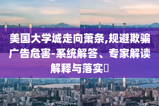 美國大學城走向蕭條,規(guī)避欺騙廣告危害-系統(tǒng)解答、專家解讀解釋與落實?