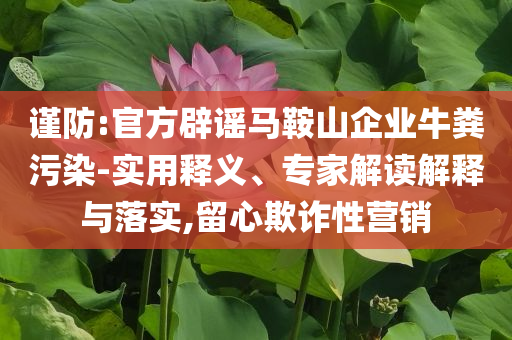謹防:官方辟謠馬鞍山企業(yè)牛糞污染-實用釋義、專家解讀解釋與落實,留心欺詐性營銷