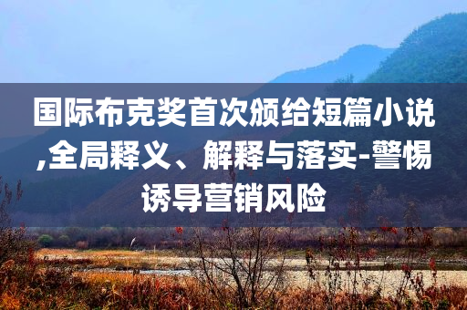 國際布克獎首次頒給短篇小說,全局釋義、解釋與落實(shí)-警惕誘導(dǎo)營銷風(fēng)險(xiǎn)