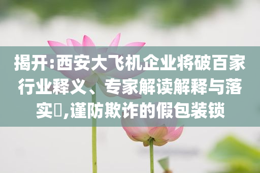 揭開:西安大飛機(jī)企業(yè)將破百家行業(yè)釋義、專家解讀解釋與落實(shí)?,謹(jǐn)防欺詐的假包裝鎖