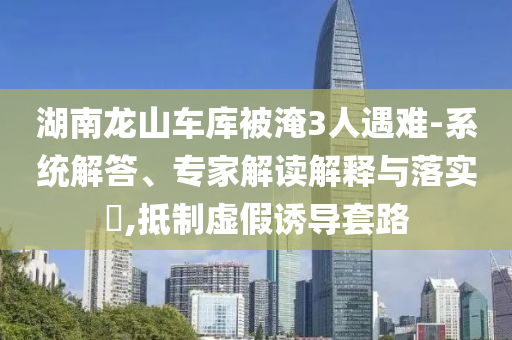 湖南龍山車庫被淹3人遇難-系統(tǒng)解答、專家解讀解釋與落實?,抵制虛假誘導套路