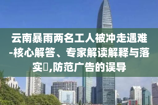 云南暴雨兩名工人被沖走遇難-核心解答、專家解讀解釋與落實?,防范廣告的誤導