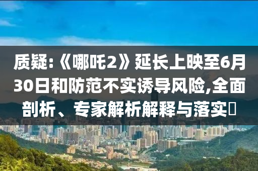 質(zhì)疑:《哪吒2》延長上映至6月30日和防范不實誘導風險,全面剖析、專家解析解釋與落實?