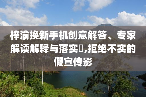 梓渝換新手機(jī)創(chuàng)意解答、專家解讀解釋與落實(shí)?,拒絕不實(shí)的假宣傳影