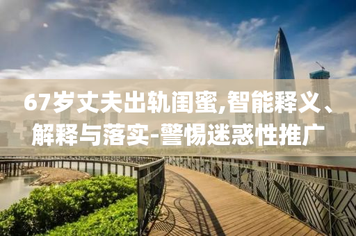 67歲丈夫出軌閨蜜,智能釋義、解釋與落實(shí)-警惕迷惑性推廣