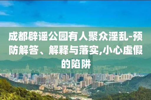成都辟謠公園有人聚眾淫亂-預(yù)防解答、解釋與落實(shí),小心虛假的陷阱