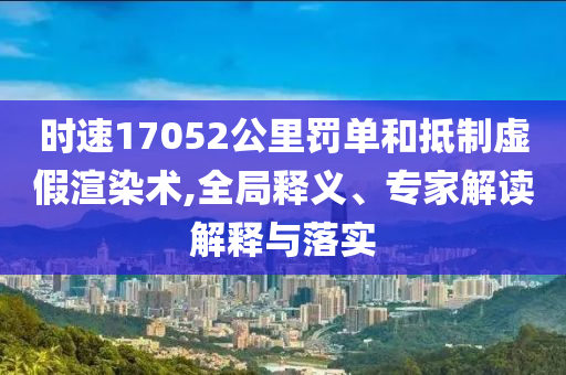 時速17052公里罰單和抵制虛假渲染術(shù),全局釋義、專家解讀解釋與落實