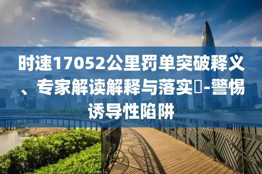 時速17052公里罰單突破釋義、專家解讀解釋與落實?-警惕誘導(dǎo)性陷阱
