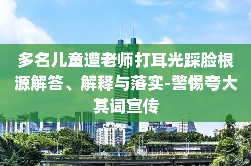 多名兒童遭老師打耳光踩臉根源解答、解釋與落實(shí)-警惕夸大其詞宣傳