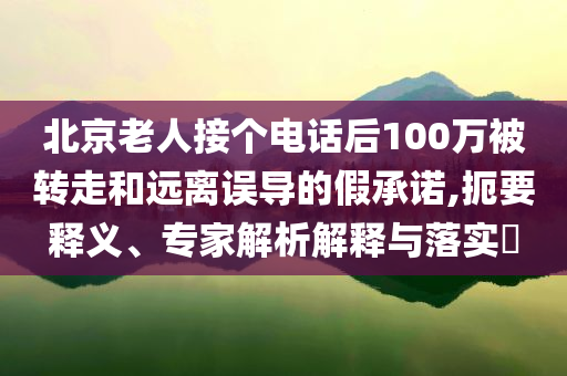 北京老人接個電話后100萬被轉(zhuǎn)走和遠離誤導(dǎo)的假承諾,扼要釋義、專家解析解釋與落實?