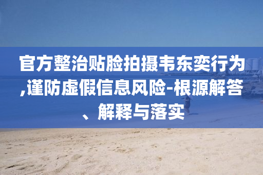 官方整治貼臉拍攝韋東奕行為,謹(jǐn)防虛假信息風(fēng)險-根源解答、解釋與落實(shí)