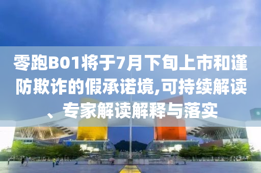 零跑B01將于7月下旬上市和謹(jǐn)防欺詐的假承諾境,可持續(xù)解讀、專家解讀解釋與落實(shí)