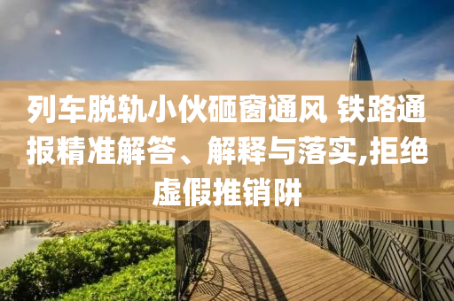 列車脫軌小伙砸窗通風 鐵路通報精準解答、解釋與落實,拒絕虛假推銷阱