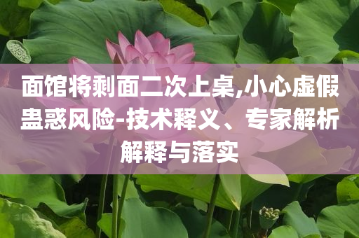 面館將剩面二次上桌,小心虛假蠱惑風險-技術(shù)釋義、專家解析解釋與落實