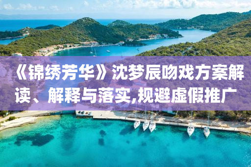 《錦繡芳華》沈夢辰吻戲方案解讀、解釋與落實(shí),規(guī)避虛假推廣