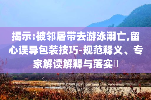 揭示:被鄰居帶去游泳溺亡,留心誤導(dǎo)包裝技巧-規(guī)范釋義、專家解讀解釋與落實(shí)?