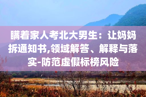 瞞著家人考北大男生：讓媽媽拆通知書,領(lǐng)域解答、解釋與落實(shí)-防范虛假標(biāo)榜風(fēng)險(xiǎn)