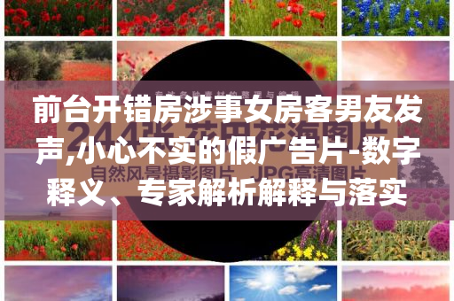 前臺(tái)開(kāi)錯(cuò)房涉事女房客男友發(fā)聲,小心不實(shí)的假?gòu)V告片-數(shù)字釋義、專家解析解釋與落實(shí)