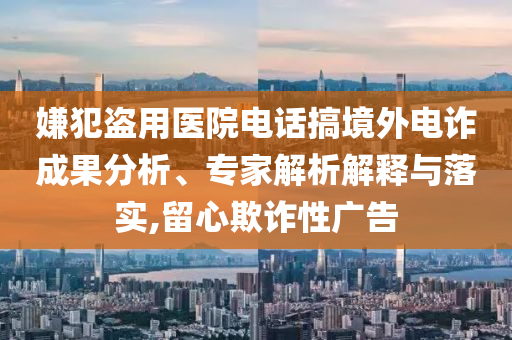 嫌犯盜用醫(yī)院電話搞境外電詐成果分析、專家解析解釋與落實(shí),留心欺詐性廣告