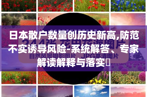 日本散戶數(shù)量創(chuàng)歷史新高,防范不實(shí)誘導(dǎo)風(fēng)險-系統(tǒng)解答、專家解讀解釋與落實(shí)?