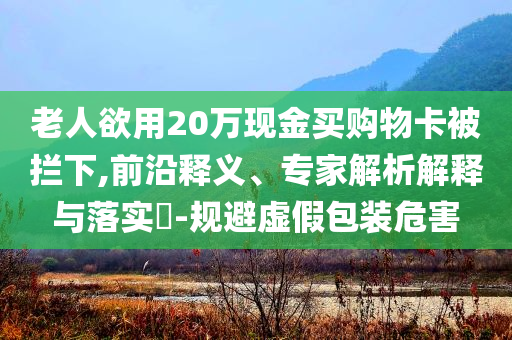 老人欲用20萬現(xiàn)金買購物卡被攔下,前沿釋義、專家解析解釋與落實(shí)?-規(guī)避虛假包裝危害
