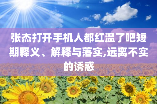 張杰打開手機(jī)人都紅溫了吧短期釋義、解釋與落實(shí),遠(yuǎn)離不實(shí)的誘惑