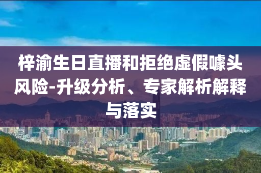 梓渝生日直播和拒絕虛假噱頭風(fēng)險-升級分析、專家解析解釋與落實(shí)