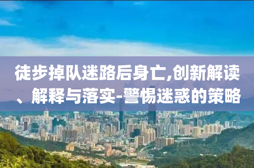 徒步掉隊(duì)迷路后身亡,創(chuàng)新解讀、解釋與落實(shí)-警惕迷惑的策略