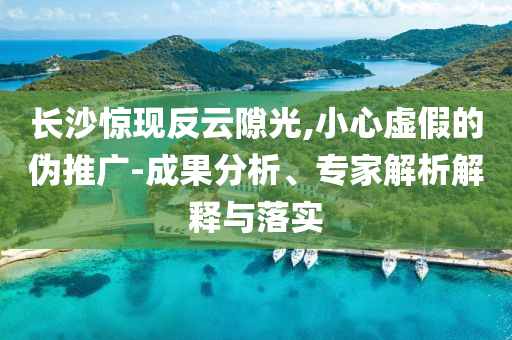 長沙驚現(xiàn)反云隙光,小心虛假的偽推廣-成果分析、專家解析解釋與落實(shí)