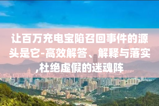讓百萬(wàn)充電寶陷召回事件的源頭是它-高效解答、解釋與落實(shí),杜絕虛假的迷魂陣