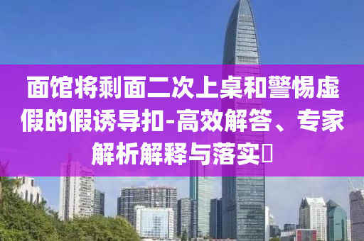 面館將剩面二次上桌和警惕虛假的假誘導(dǎo)扣-高效解答、專家解析解釋與落實?