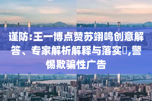 謹(jǐn)防:王一博點(diǎn)贊蘇翊鳴創(chuàng)意解答、專家解析解釋與落實(shí)?,警惕欺騙性廣告