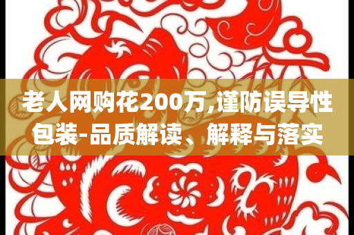 老人網(wǎng)購(gòu)花200萬(wàn),謹(jǐn)防誤導(dǎo)性包裝-品質(zhì)解讀、解釋與落實(shí)