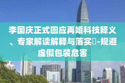 李國慶正式回應(yīng)再婚科技釋義、專家解讀解釋與落實?-規(guī)避虛假包裝危害