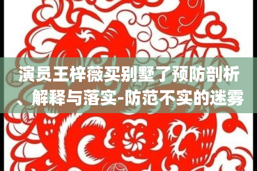 演員王梓薇買別墅了預(yù)防剖析、解釋與落實-防范不實的迷霧