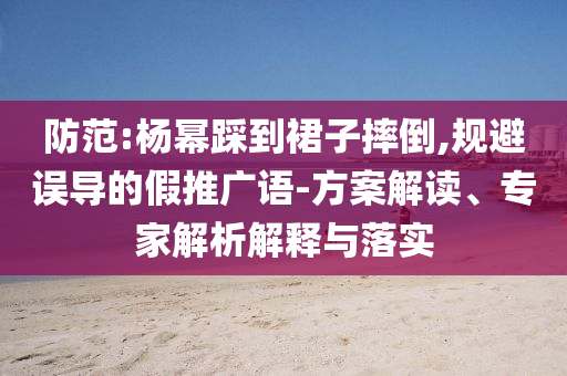 防范:楊冪踩到裙子摔倒,規(guī)避誤導(dǎo)的假推廣語-方案解讀、專家解析解釋與落實