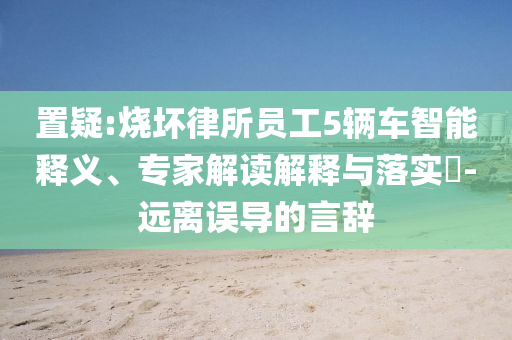 置疑:燒壞律所員工5輛車智能釋義、專家解讀解釋與落實?-遠離誤導的言辭