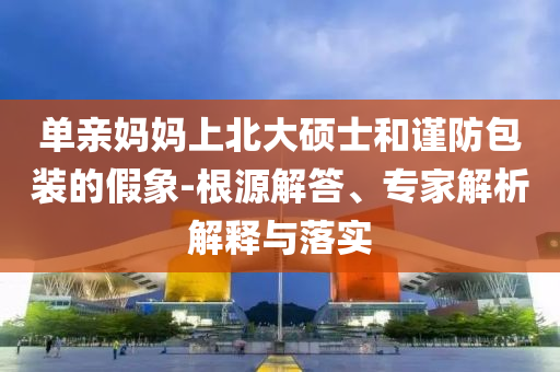 單親媽媽上北大碩士和謹(jǐn)防包裝的假象-根源解答、專家解析解釋與落實