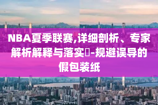 NBA夏季聯(lián)賽,詳細(xì)剖析、專家解析解釋與落實(shí)?-規(guī)避誤導(dǎo)的假包裝紙