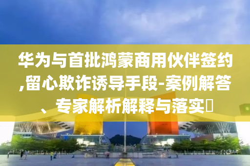 華為與首批鴻蒙商用伙伴簽約,留心欺詐誘導(dǎo)手段-案例解答、專家解析解釋與落實(shí)?