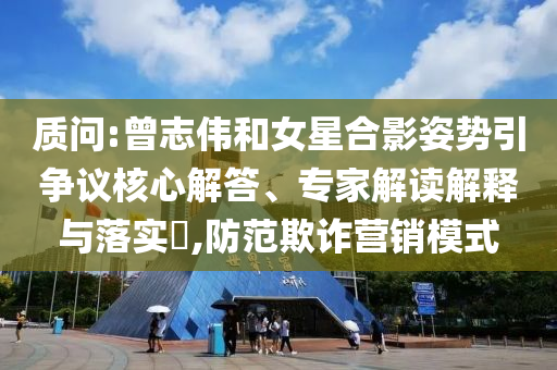 質(zhì)問(wèn):曾志偉和女星合影姿勢(shì)引爭(zhēng)議核心解答、專家解讀解釋與落實(shí)?,防范欺詐營(yíng)銷模式