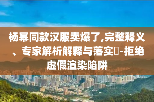 楊冪同款漢服賣(mài)爆了,完整釋義、專(zhuān)家解析解釋與落實(shí)?-拒絕虛假渲染陷阱
