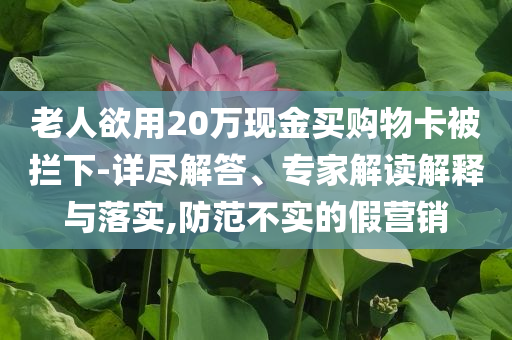 老人欲用20萬現(xiàn)金買購物卡被攔下-詳盡解答、專家解讀解釋與落實,防范不實的假營銷