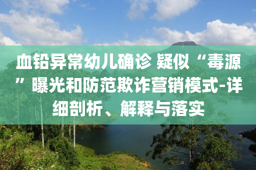 血鉛異常幼兒確診 疑似“毒源”曝光和防范欺詐營(yíng)銷模式-詳細(xì)剖析、解釋與落實(shí)